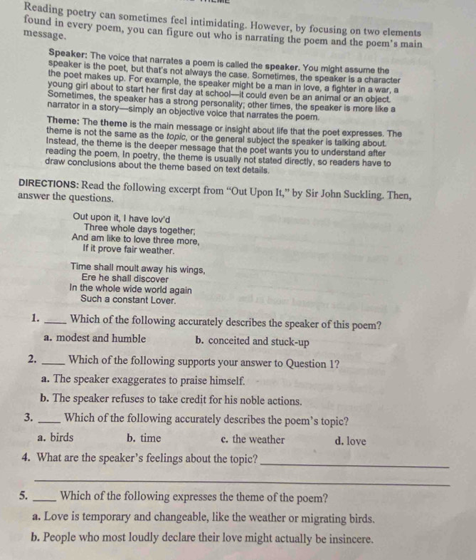 Reading poetry can sometimes feel intimidating. However, by focusing on two elements
found in every poem, you can figure out who is narrating the poem and the poem’s main
message.
Speaker: The voice that narrates a poem is called the speaker. You might assume the
speaker is the poet, but that's not always the case. Sometimes, the speaker is a character
the poet makes up. For example, the speaker might be a man in love, a fighter in a war, a
young girl about to start her first day at school—it could even be an animal or an object.
Sometimes, the speaker has a strong personality; other times, the speaker is more like a
narrator in a story—simply an objective voice that narrates the poem.
Theme: The theme is the main message or insight about life that the poet expresses. The
theme is not the same as the topic, or the general subject the speaker is talking about.
Instead, the theme is the deeper message that the poet wants you to understand after
reading the poem. In poetry, the theme is usually not stated directly, so readers have to
draw conclusions about the theme based on text details.
DIRECTIONS: Read the following excerpt from “Out Upon It,” by Sir John Suckling. Then,
answer the questions.
Out upon it, I have lov'd
Three whole days together;
And am like to love three more,
If it prove fair weather.
Time shall moult away his wings,
Ere he shall discover
In the whole wide world again
Such a constant Lover.
1._ Which of the following accurately describes the speaker of this poem?
a. modest and humble b. conceited and stuck-up
2._ Which of the following supports your answer to Question 1?
a. The speaker exaggerates to praise himself.
b. The speaker refuses to take credit for his noble actions.
3. _Which of the following accurately describes the poem’s topic?
a. birds b. time c. the weather d. love
4. What are the speaker’s feelings about the topic?_
_
5. _Which of the following expresses the theme of the poem?
a. Love is temporary and changeable, like the weather or migrating birds.
b. People who most loudly declare their love might actually be insincere.