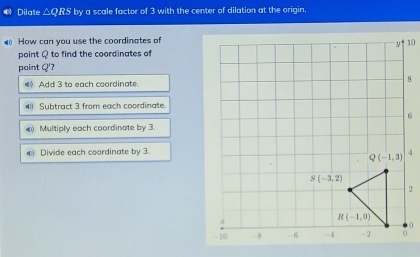 Dilate △QRS by a scale factor of 3 with the center of dilation at the origin.
4 How can you use the coordinates of
point Q to find the coordinates of
paint Q'?
( Add 3 to each coordinate.
( Subtract 3 from each coordinate.
) Multiply each coordinate by 3.
4 Divide each coordinate by 3.