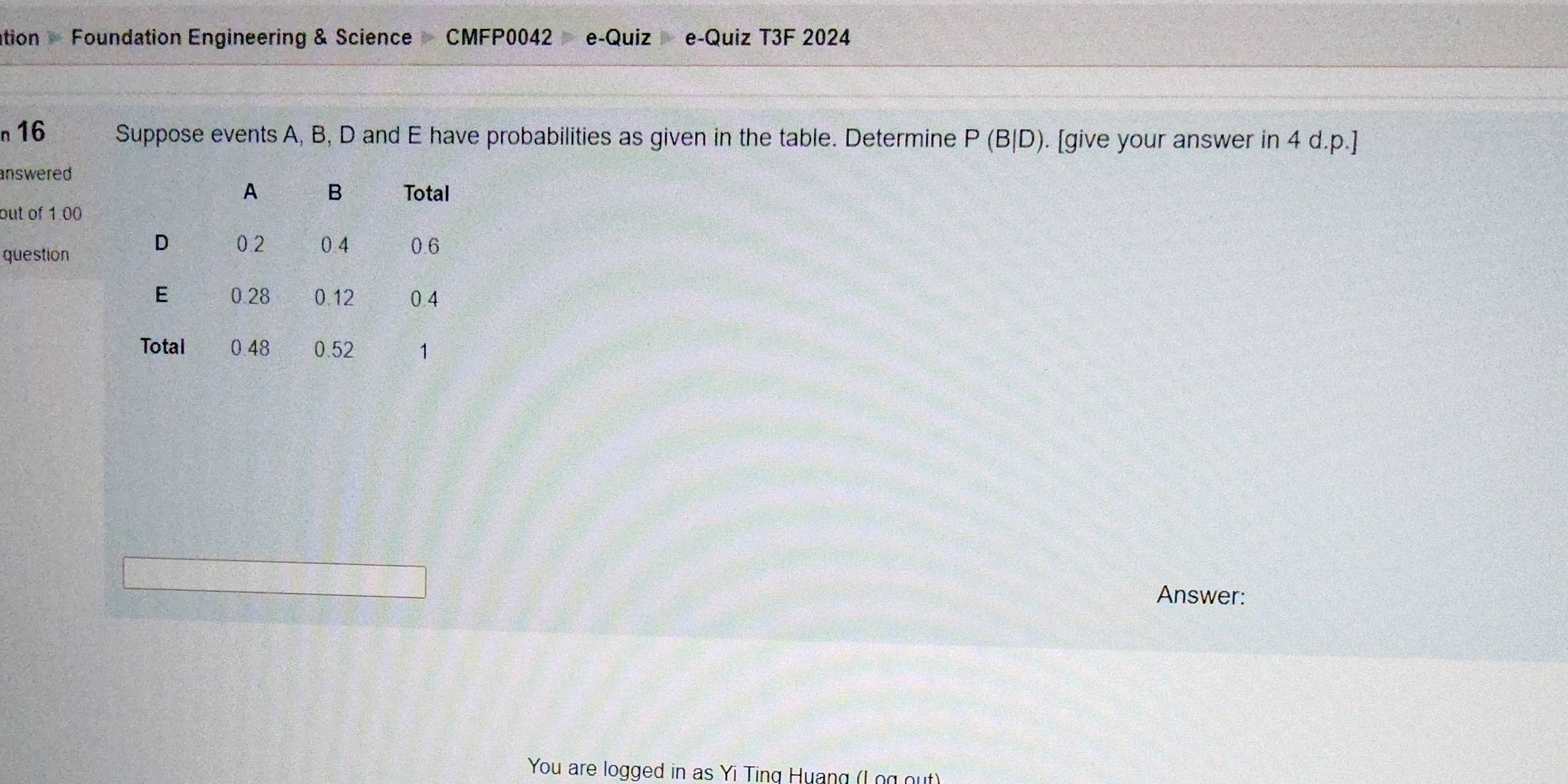 ation - Foundation Engineering & Science CMFP0042 e-Quiz e-Quiz T3F 2024 
n16 Suppose events A, B, D and E have probabilities as given in the table. Determine P(B|D). [give your answer in 4 d.p.]
answered 
out of 1.00
question 
Answer: 
You are logged in as Yi Ting Huang (Log out)