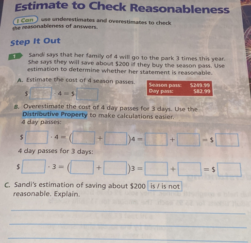 Estimate to Check Reasonableness 
I Can use underestimates and overestimates to check 
the reasonableness of answers. 
Step It Out 
1 Sandi says that her family of 4 will go to the park 3 times this year. 
She says they will save about $200 if they buy the season pass. Use 
estimation to determine whether her statement is reasonable. 
A. Estimate the cost of 4 season passes. Season pass: S249.99
$□ · 4=$□
Day pass: 582.99
B. Overestimate the cost of 4 day passes for 3 days. Use the 
Distributive Property to make calculations easier.
4 day passes:
s□ · 4=(□ +□ )4=□ +□ =s□
4 day passes for 3 days :
$□ · 3=(□ +□ )3=□ +□ =s□
C. Sandi’s estimation of saving about $200 is / is not 
reasonable. Explain. 
_ 
_ 
_