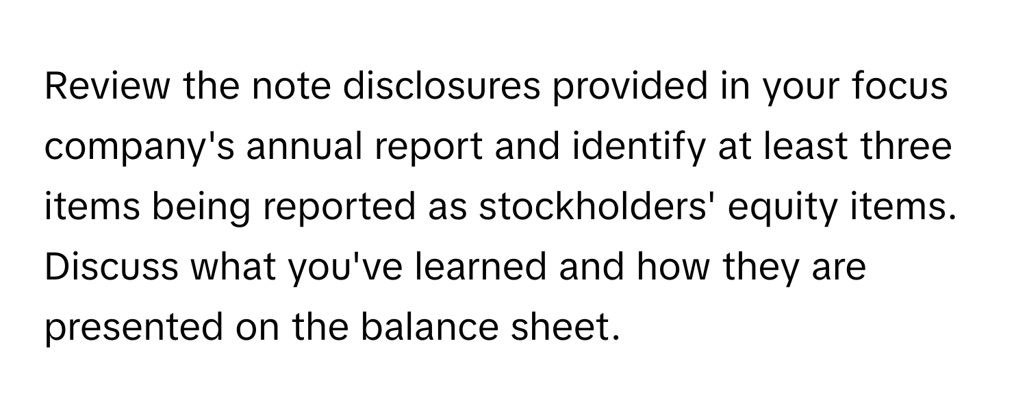 Review the note disclosures provided in your focus company's annual report and identify at least three items being reported as stockholders' equity items. Discuss what you've learned and how they are presented on the balance sheet.