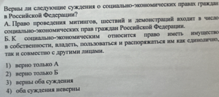 Верны ли слелуюошие сужления о социально-экономических лравах гражлдан 
в Ρоссийской Φелераиии? 
А.Право проведения митингов, цествий и демонстраций входит в число 
социально-зкономических πрав граждан Российской Φедерации. 
Б. К социально-экономическим относится право иметь имушество 
в собственности, влалеть, пользоваться и распоряжаться им как единолнчно, 
так и совместно с другими лицами. 
1) верно только А 
2) верно только Б 
3) верны оба суждения 
4) оба суждения неверны