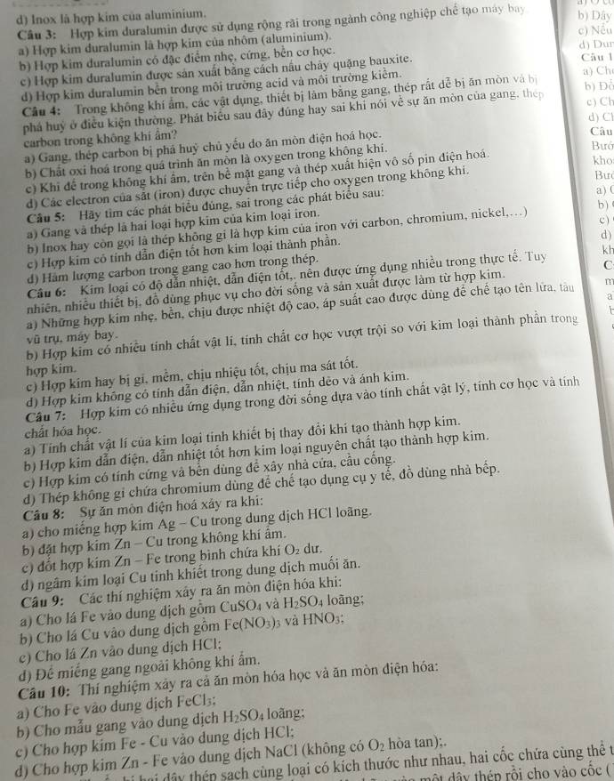 d) Inox là hợp kim của aluminium. b) Dây
Câu 3: Hợp kim duralumin được sử dụng rộng rãi trong ngành công nghiệp chế tạo máy bay
a) Hợp kim duralumin là hợp kim của nhôm (aluminium). d) Dur c) Nều
b) Hợp kim duralumin có đặc điểm nhẹ, cứng, bền cơ học. Câu l
c) Hợp kim duralumin được sản xuất bằng cách nấu chây quặng bauxite.
d) Hợp kim duralumin bền trong môi trường acid và môi trường kiểm.
a) Ch
Câu 4: Trong không khí ẩm, các vật dụng, thiết bị làm bằng gang, thép rất dể bị ăn mòn và bị b) Đổ
phá huý ở điều kiện thường. Phát biểu sau đây đúng hay sai khi nói về sự ăn mòn của gang, thép
c) Ch
d) Cl
carbon trong không khí âm? Câu Bưó
a) Gang, thép carbon bị phá huỷ chủ yếu do ăn mòn điện hoá học.
kho
b) Chất oxi hoá trong quá trình ăn mòn là oxygen trong không khi.
c) Khi để trong không khí âm, trên bề mặt gang và thép xuất hiện vô số pin điện hoá.
d) Các electron của sắt (iron) được chuyển trực tiếp cho oxygen trong không khi.
Bư
Câu 5: Hãy tìm các phát biểu đúng, sai trong các phát biểu sau: a) (
b )
c )
a) Gang và thép là hai loại hợp kim của kim loại iron.
b) Inox hay còn gọi là thép không gi là hợp kim của iron với carbon, chromium, nickel,.)
c) Hợp kim có tính dẫn điện tốt hơn kim loại thành phần.
d )
d) Hàm lượng carbon trong gang cao hơn trong thép.
Câu 6:  Kim loại có độ dẫn nhiệt, dẫn điện tốt,. nền được ứng dụng nhiều trong thực tế. Tuy kh
nhiên, nhiều thiết bị, đồ dùng phục vụ cho đời sống và sản xuất được làm từ hợp kim. C
a
a) Những hợp kim nhẹ, bền, chịu được nhiệt độ cao, áp suất cao được dùng để chế tạo tên lửa, tàu m
b) Hợp kim cổ nhiều tính chất vật li, tính chất cơ học vượt trội so với kim loại thành phần trong
vũ trụ, máy bay
hợp kim.
c) Hợp kim hay bị gi, mềm, chịu nhiệu tốt, chịu ma sát tốt.
d) Hợp kim không có tính dẫn điện, dẫn nhiệt, tính dèo và ánh kim.
Câu 7:  Hợp kim có nhiều ứng dụng trong đời sống dựa vào tính chất vật lý, tính cơ học và tính
chất hỏa học.
a) Tính chất vật lí của kim loại tính khiết bị thay đổi khi tạo thành hợp kim.
b) Hợp kim dẫn điện, dẫn nhiệt tốt hơn kim loại nguyên chất tạo thành hợp kim.
c) Hợp kim có tính cứng và bền dùng đề xây nhà cứa, cầu cống.
d) Thép không gi chứa chromium dùng đề chế tạo dụng cụ y tế, đồ dùng nhà bếp.
Câu 8: Sự ăn mòn điện hoá xảy ra khi:
a) cho miếng hợp kim Ag - Cu trong dung dịch HCl loãng.
b) đặt hợp kim Zn - Cu trong không khí âm.
c) đốt hợp kim Zn - Fe trong bình chứa khí O_2 du.
d) ngâm kim loại Cu tinh khiết trong dung dịch muối ăn.
Câu 9: Các thí nghiệm xây ra ăn mòn điện hóa khi:
a) Cho lá Fe vào dung dịch gồm CuSO_4 và H_2SO_4 loàng;
b) Cho lá Cu vào dung dịch gồm Fe(NO_3) 3 và HNO_3.
e) Cho lá Zn vào dung địch HCl;
d) Để miếng gang ngoài không khí ẩm.
Câu 10: Thí nghiệm xây ra cả ăn mòn hóa học và ăn mòn điện hóa:
a) Cho Fe vào dung dịch FeCl_3;
b) Cho mẫu gang vào dung dịch H_2SO_4 loãng;
c) Cho hợp kim Fe - Cu vào dung dịch HCl;
d) Cho hợp kim Zn - Fe vào dung dịch NaCl (không có O_2 hòa tan);.
hi hi dây thép sach cùng loại có kích thước như nhau, hai cốc chứa cùng thể t
y  thén rỗi cho vào cốc (