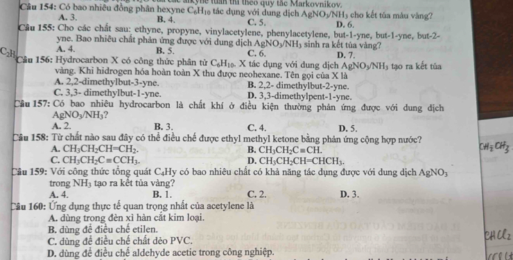 Có bao nhiêu đồng phân hexyne  ar k   tuan ti theo quy tac  Markovnikov. cho kết tủa màu vàng?
C_6H_10 tác dụng với dung dịch AgNO_3/NH_3
A. 3. B. 4. C. 5. D. 6.
Câu 155: Cho các chất sau: ethyne, propyne, vinylacetylene, phenylacetylene, but-1-yne, but-1-yne, but-2-
yne. Bao nhiêu chất phản ứng được với dung dịch / gNO_3/NH_3 sinh ra kết tủa vàng?
A. 4. B. 5. C. 6. D. 7.
C_2H Câu 156: Hydrocarbon X có công thức phân tử C_6H_10. X tác dụng với dung dịch AgNO_3/NH_3 tạo ra kết tủa
vàng. Khi hidrogen hóa hoàn toàn X thu được neohexane. Tên gọi của X là
A. 2,2-dimethylbut-3-yne. B. 2,2- dimethylbut-2-yne.
C. 3,3- dimethylbut-1-yne. D. 3,3-dimethylpent-1-yne.
Câu 157: Có bao nhiêu hydrocarbon là chất khí ở điều kiện thường phản ứng được với dung dịch
AgNO_3/NH_3 ?
A. 2. B. 3. C. 4. D. 5.
Câu 158: Từ chất nào sau đây có thể điều chế được ethyl methyl ketone bằng phản ứng cộng hợp nước? CH_2CH_3
A. CH_3CH_2CH=CH_2. B. CH_3CH_2Cequiv CH.
C. CH_3CH_2Cequiv CCH_3. D. CH_3CH_2CH=CHCH_3.
Câu 159: Với công thức tổng quát C_4 Hy có bao nhiêu chất có khả năng tác dụng được với dung dịch AgNO_3
trong NH_3 tạo ra kết tủa vàng?
A. 4. B. 1. C. 2. D. 3.
Câu 160: Ứng dụng thực tế quan trọng nhất của acetylene là
A. dùng trong đèn xì hàn cắt kim loại.
B. dùng để điều chế etilen.
C. dùng để điều chế chất dẻo PVC.
D. dùng đề điều chế aldehyde acetic trong công nghiệp.