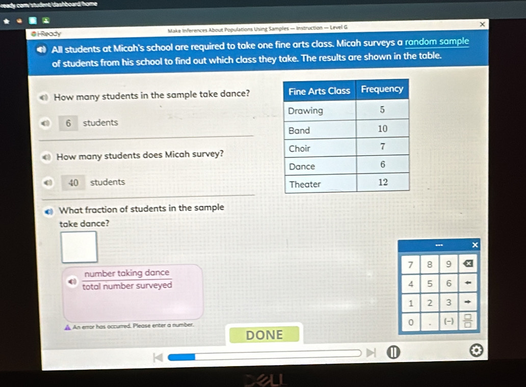 ready com/student/dashboard/home 
@ H Ready Make Inferences About Populations Using Samples — Instruction — Level G 
All students at Micah's school are required to take one fine arts class. Micah surveys a random sample 
of students from his school to find out which class they take. The results are shown in the table. 
How many students in the sample take dance?
6 students 
How many students does Micah survey?
40 students 
What fraction of students in the sample 
take dance? 
number taking dance 
total number surveyed 
A An error has occurred. Please enter a number. 
DONE