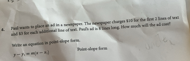 Paul wants to place an ad in a newspaper. The newspaper charges $10 for the first 2 lines of text 
and $3 for each additional line of text. Paul's ad is 8 lines long. How much will the ad cost? 
Write an equation in point-slope form.
y-y_1=m(x-x_1) Point-slope form