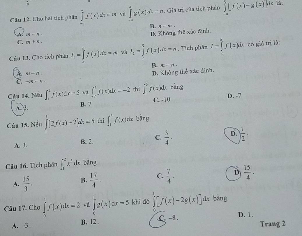 Cho hai tích phân ∈tlimits _(-a)^af(x)dx=m và ∈tlimits _(-a)^ag(x)dx=n. Giá trị của tích phân ∈tlimits _(-a)^a[f(x)-g(x)]dx là:
B. n-m.
m-n.
D. Không thể xác định.
C. m+n.
Câu 13. Cho tích phân I_1=∈tlimits _a^(bf(x)dx=m và I_2)=∈tlimits^af(x)dx=n. Tích phân I=∈tlimits _c^(bf(x)dx có giá trị là:
B. m-n.
A. m+n.
D. Không thể xác định.
C. -m-n.
Câu 14. Nếu ∈t _1^2f(x)dx=5 và ∈t _2^3f(x)dx=-2 thì ∈t _1^3f(x)dx bằng
D. -7
A. B. B. 7 C. -10
Câu 15. Nếu ∈tlimits _1^3[2f(x)+2]dx=5 thì ∈t _1^3f(x)dx bằng
A. 3. B. 2. C. frac 3)4. D.  1/2 .
Câu 16. Tích phân ∈t _1^(2x^3)dx bằng
D  15/4 .
A.  15/3 .
B.  17/4 .
C.  7/4 .
Câu 17. Cho ∈tlimits _0^1f(x)dx=2 và ∈tlimits _0^1g(x)dx=5 khi đó ∈tlimits _0^1[f(x)-2g(x)]dx bǎng
A. -3 . B. 12 .
C. -8 .
D. 1.
Trang 2