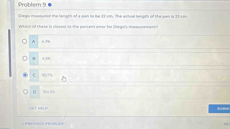 Problem 9
Diego measured the length of a pen to be 22 cm. The actual length of the pen is 23 cm.
Which of these is closest to the percent error for Diego's measurement?
A 4.3%
B 4.5%
C 95.7%
D 104.5%
GET HELP SUBMI
< PREVIOUS PROBLEM NE