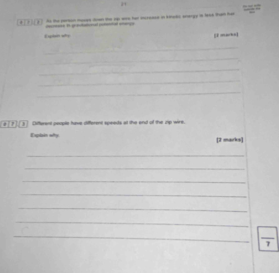 Du hud milte 
0 a 2 As the person moves down the zip wire her increase in kinetic snergy is fess than her 
decresse in gravitational potential onergy. 
Explain wfy 
[2 marks] 
_ 
_ 
_ 
_ 
_ 
3 Different people have different speeds at the end of the zip wire. 
Explain why 
[2 marks] 
_ 
_ 
_ 
_ 
_ 
_ 
_ 
_  
7