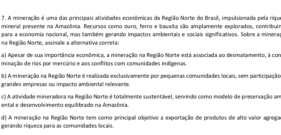 A mineração é uma das principais atividades econômicas da Região Norte do Brasil, impulsionada pela rique
mineral presente na Amazônia. Recursos como ouro, ferro e bauxita são amplamente explorados, contribuir
para a economia nacional, mas também gerando impactos ambientais e sociais significativos. Sobre a minerad
na Região Norte, assinale a alternativa correta:
a) Apesar de sua importância econômica, a mineração na Região Norte está associada ao desmatamento, à com
minação de rios por mercúrio e aos conflitos com comunidades indígenas.
b) A mineração na Região Norte é realizada exclusivamente por pequenas comunidades locais, sem participação
grandes empresas ou impacto ambiental relevante.
c) A atividade mineradora na Região Norte é totalmente sustentável, servindo como modelo de preservação am
ental e desenvolvimento equilibrado na Amazônia.
d) A mineração na Região Norte tem como principal objetivo a exportação de produtos de alto valor agrega
gerando riqueza para as comunidades locais.