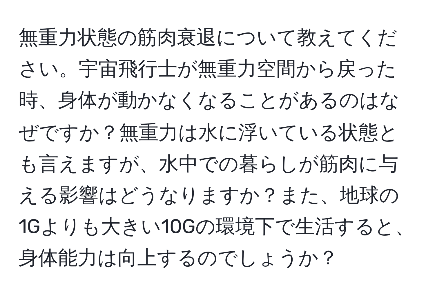 無重力状態の筋肉衰退について教えてください。宇宙飛行士が無重力空間から戻った時、身体が動かなくなることがあるのはなぜですか？無重力は水に浮いている状態とも言えますが、水中での暮らしが筋肉に与える影響はどうなりますか？また、地球の1Gよりも大きい10Gの環境下で生活すると、身体能力は向上するのでしょうか？