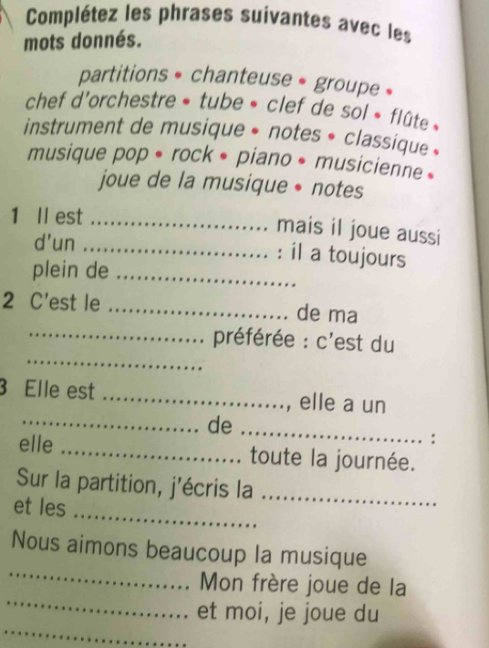 Complétez les phrases suivantes avec les 
mots donnés. 
partitions • chanteuse • groupe » 
chef d'orchestre » tube » clef de sol « flûte » 
instrument de musique * notes * classique » 
musique pop • rock • piano • musicienne » 
joue de la musique • notes 
1 ll est_ 
mais il joue aussi 
d'un _: il a toujours 
plein de_ 
2 C'est le _de ma 
_ 
_préférée : c'est du 
3 Elle est _, elle a un 
_de 
_ 
: 
elle _toute la journée. 
Sur la partition, j'écris la_ 
_ 
et les 
_ 
Nous aimons beaucoup la musique 
_ 
Mon frère joue de la 
_ 
et moi, je joue du