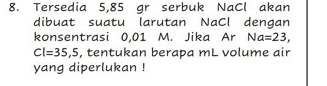 Tersedia 5,85 gr serbuk NaCl akan 
dibuat suatu larutan NaCl dengan 
konsentrasi 0,01 M. Jika Ar Na=23,
Cl=35,5 , tentukan berapa mL volume air 
yang diperlukan !