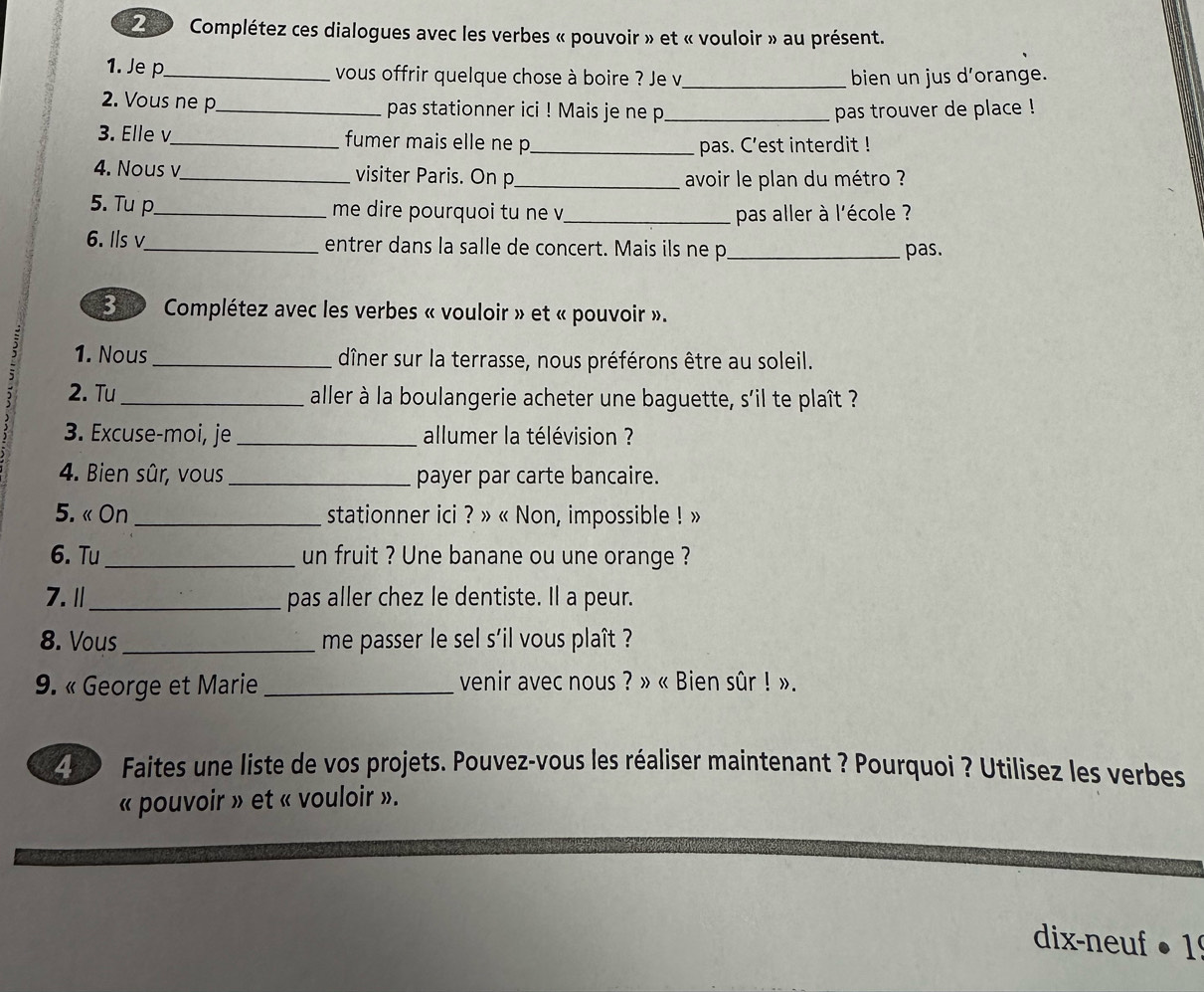 Z0 Complétez ces dialogues avec les verbes « pouvoir » et « vouloir » au présent. 
1. Je p_ vous offrir quelque chose à boire ? Je v_ bien un jus d’orange. 
2. Vous ne p_ pas stationner ici ! Mais je ne p_ pas trouver de place ! 
3. Elle v_ fumer mais elle ne p_ 
pas. C’est interdit ! 
4. Nous v_ visiter Paris. On p_ 
avoir le plan du métro ? 
5. Tu p_ me dire pourquoi tu ne v_ pas aller à l'école ? 
6. Ils v_ entrer dans la salle de concert. Mais ils ne p_ pas. 
E0 0 Complétez avec les verbes « vouloir » et « pouvoir ». 
1. Nous _dîner sur la terrasse, nous préférons être au soleil. 
2. Tu_ aller à la boulangerie acheter une baguette, s'il te plaît ? 
3. Excuse-moi, je _allumer la télévision ? 
4. Bien sûr, vous _payer par carte bancaire. 
5. « On _stationner ici ? » « Non, impossible ! » 
6. Tu _un fruit ? Une banane ou une orange ? 
7.Ⅱ_ pas aller chez le dentiste. Il a peur. 
8. Vous _me passer le sel s'il vous plaît ? 
9. « George et Marie _venir avec nous ? » « Bien sûr ! ». 
49 0 Faites une liste de vos projets. Pouvez-vous les réaliser maintenant ? Pourquoi ? Utilisez les verbes 
« pouvoir » et « vouloir ». 
dix-neuf ● 1