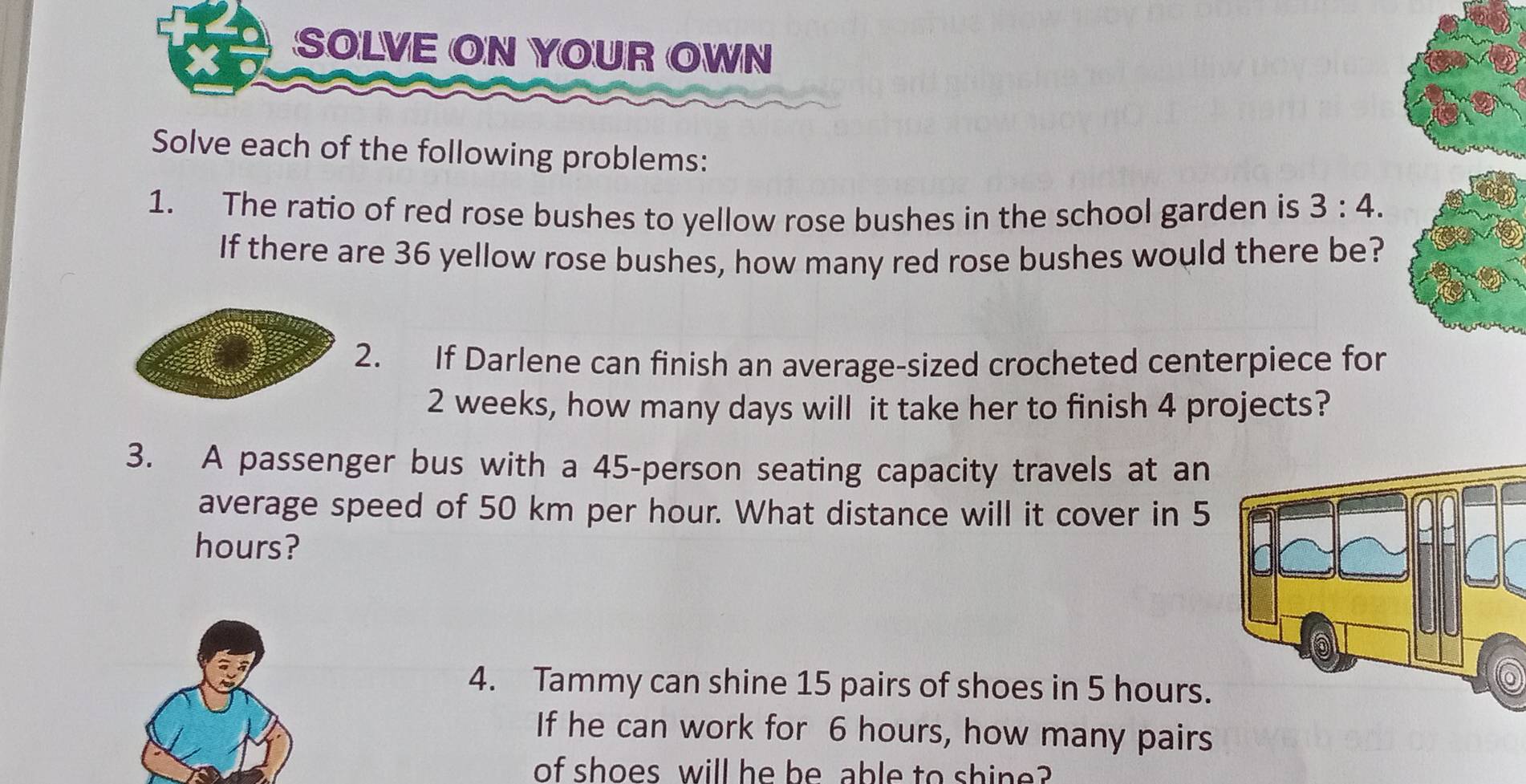 SOLVE ON YOUR OWN 
Solve each of the following problems: 
1. The ratio of red rose bushes to yellow rose bushes in the school garden is 3:4. 
If there are 36 yellow rose bushes, how many red rose bushes would there be? 
2. If Darlene can finish an average-sized crocheted centerpiece for
2 weeks, how many days will it take her to finish 4 projects? 
3. A passenger bus with a 45 -person seating capacity travels at an 
average speed of 50 km per hour. What distance will it cover in 5
hours? 
4. Tammy can shine 15 pairs of shoes in 5 hours. 
If he can work for 6 hours, how many pairs 
of shoes will he be able to shine?