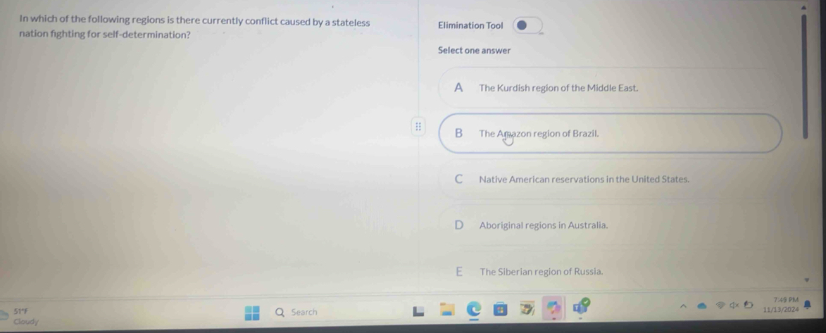 In which of the following regions is there currently conflict caused by a stateless Elimination Tool
nation fighting for self-determination?
Select one answer
A The Kurdish region of the Middle East.
;; B The Amazon region of Brazil.
C Native American reservations in the United States.
Aboriginal regions in Australia.
E The Siberian region of Russia.
7:49 PM
51°F Search 11/13/2024
Cloudy