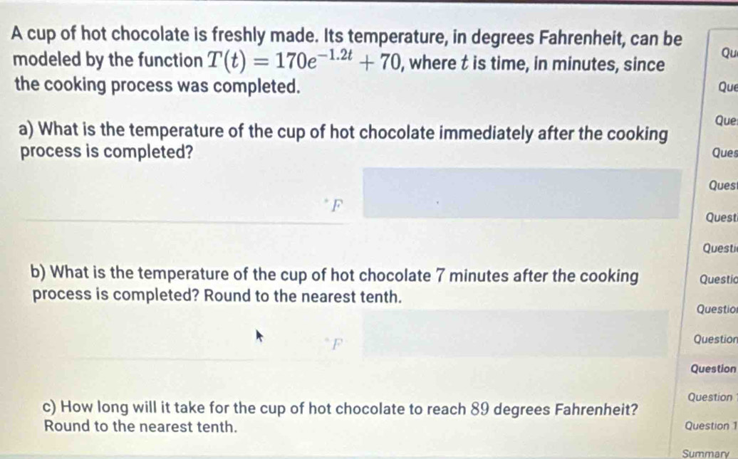 A cup of hot chocolate is freshly made. Its temperature, in degrees Fahrenheit, can be 
modeled by the function T(t)=170e^(-1.2t)+70 , where t is time, in minutes, since 
Qu 
the cooking process was completed. Que 
Que 
a) What is the temperature of the cup of hot chocolate immediately after the cooking Ques 
process is completed? 
Ques 
F 
Quest 
Questi 
b) What is the temperature of the cup of hot chocolate 7 minutes after the cooking Questic 
process is completed? Round to the nearest tenth. 
Questio 
Question 
Question 
Question 
c) How long will it take for the cup of hot chocolate to reach 89 degrees Fahrenheit? 
Round to the nearest tenth. Question 1 
Summary