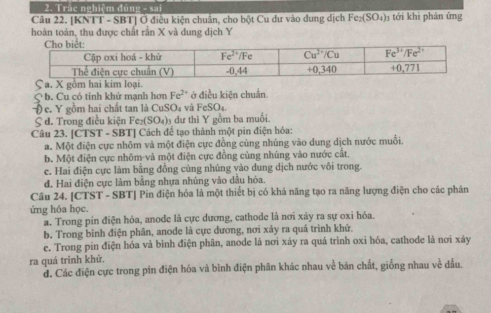 Trắc nghiệm đúng - sai
Câu 22. [KNTT - SBT] Ở điều kiện chuẩn, cho bột Cu dư vào dung dịch Fe_2(SO_4)_3 tới khi phản ứng
hoàn toàn, thu được chất rắn X và dung dịch Y
Ça. X gồm hai kim loại.
b. Cu có tính khử mạnh hơn Fe^(2+) ở điều kiện chuẩn.
Đ c. Y gồm hai chất tan là CuS O_4 và Fe S O4.
S d. Trong điều kiện Fe_2 (SO_4) 3 dư thì Y gồm ba muối.
Câu 23. [CTST - SBT] Cách để tạo thành một pin điện hóa:
a. Một điện cực nhôm và một điện cực đồng cùng nhúng vào dung dịch nước muối.
b. Một điện cực nhôm và một điện cực đồng cùng nhúng vào nước cất.
c. Hai điện cực làm bằng đồng cùng nhúng vào dung dịch nước vôi trong.
d. Hai điện cực làm bằng nhựa nhúng vào dầu hỏa.
Câu 24. [CTST - SBT] Pin điện hóa là một thiết bị có khả năng tạo ra năng lượng điện cho các phản
ứng hóa học.
a. Trong pin điện hóa, anode là cực dương, cathode là nơi xảy ra sự oxi hóa.
b. Trong bình điện phân, anode là cực dương, nơi xảy ra quá trình khử.
c. Trong pin điện hóa và bình điện phân, anode là nơi xảy ra quá trình oxi hóa, cathode là nơi xảy
ra quá trình khử.
d. Các điện cực trong pin điện hóa và bình điện phân khác nhau về bản chất, giống nhau về dấu.