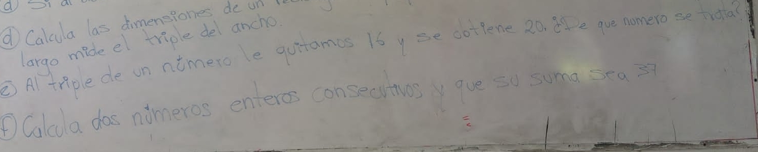 ① Calcula las dimensiones de un 
largo mide el triple del ancho 
③ Al tnple de un ntmerole quitames 1by se cottene 2o te que nomero se trota? 
DColda doe aimeros enteros consecitives y aue so suma sea ?