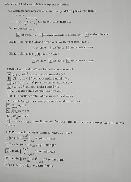 Ceci est un QCM, choisir la bonne réponse et justifier
On considère dans cet exercice la suite (u_n)_n≥slant 1 définie par les conditions :
u_1=1:
u_n+1=sqrt(2(1+frac 1)n)u_n pour tout entier naturel n.
M10 La suite (u_n)_n≥slant 1
A est croissante B n'est ni croissante ni décroissante Clest décroissante
* M11 L'affirmation « quand π tend vers +∞, u_n est géométrique » :
A  est vraie B est fausse C est dénuée de sens
* M12 L'affirmation= limlimits _nto ∈fty u_n+1=sqrt(2)u_n,
A est vraie B est fausse |C est dénuée de sens
€ M13 Laquelle des affirmations suivantes est vraie?
A u_n+1≤slant (sqrt(2))^n pour tout entier naturel n≥slant 1
B (sqrt(2))^n≤slant u_n≤slant 2^n pour tout entier naturel n≥slant 1
C (sqrt(2))^n≤slant u_n+1≤slant 2^n pour tout entier naturel n≥slant 0
D u_n+1≥slant 2^n pour tout entier naturel n≥slant 0
E Aucune des autres affirmations n'est vraie
* M14 Laquelle des affirmations suivantes est vraie?
A La suite (u_n) o ne converge pas et ne tend pas vers +∞
B limlimits _nto +∈fty u_n=1
C limlimits _nto +∈fty u_n=+∈fty
D limlimits _nto ∈fty u_n=sqrt(2)
E La suite (u_n)_n≥slant 1 a une limite qui n'est pas l'une des valeurs proposées dans les autres
réponses
M15 Laquelle des affirmations suivantes est vraie?
A La suite (frac (u_m)^2n), ∠ est géométrique
B La suite (n(u_n)^2)_n≥slant 1 est géométrique
C La suite (frac (u_n)^2n^2), . est géométrique
D La suite ((1+ 1/n )(u_n)^2)_n≥slant 1 est géométrique
E La suite ((u_n)^2)_n≥slant 1 est géométrique