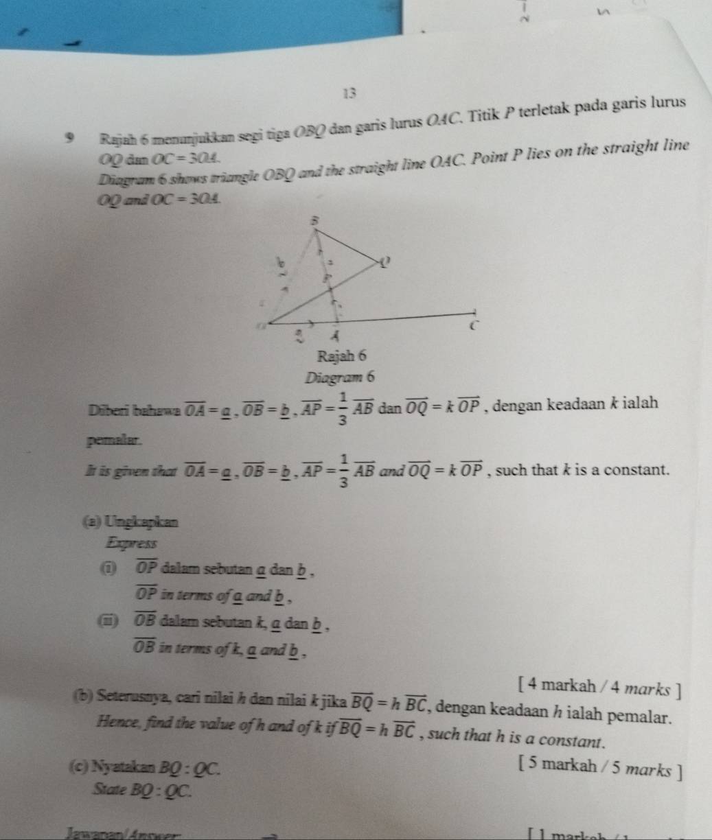 13 
9Rajan 6 menunjukkan segi tiga OBQ dan garis lurus OAC. Titik P terletak pada garis lurus
OQ âa OC=304
Diagram 6 shows triangle OBQ and the straight line OAC. Point P lies on the straight line
OQ and OC=304
Rajah 6 
Diagram 6 
Dīberi bahawa overline OA=_ a, overline OB=_ b, overline AP= 1/3 overline AB dan vector OQ=kvector OP , dengan keadaan k ialah 
pemalar. 
It is given that overline OA=_ a, overline OB=_ b, overline AP= 1/3 overline AB and vector OQ=kvector OP , such that k is a constant. 
(a) Ungkapkan 
Express 
① overline OP dalam sebutan α dan b ,
overline OP in terms of a and b ,
overline OB dalam sebutan k, g dan b ,
overline OB in terms of k, a and b , 
[ 4 markah / 4 marks ] 
(b) Seterusnya, cari nilai h dan nilai k jika overline BQ=hoverline BC , dengan keadaan ½ ialah pemalar. 
Hence, find the value of h and of k if overline BQ=hoverline BC , such that h is a constant. 
(c) Nyatakan BQ:QC. 
[ 5 markah / 5 marks ] 
State BQ:QC. 
nvanan/ Answen 
[ 1 mar