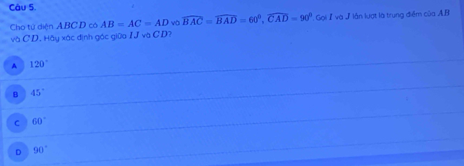 Cho tử diện ABCD có AB=AC=AD và widehat BAC=widehat BAD=60^0, widehat CAD=90^0. Gọi I và J lần lượt là trung điểm của A. B
và CD. Hãy xác định góc giữa IJvaCD
A 120°
B 45°
C 60°
D 90°