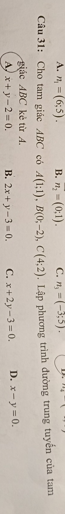 A. n_1=(6;5). B. vector n_2=(0;1). C. n_3=(-3;5). 
D 1l 
Câu 31: Cho tam giác ABC có A(1;1), B(0;-2), C(4;2). Lập phương trình đường trung tuyến của tam
giác ABC kẻ từ A.
A, x+y-2=0. B. 2x+y-3=0. C. x+2y-3=0. D. x-y=0.