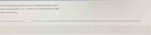 onshelle is developing a new bread recipe. The relationship between cups of 
wate, w, and cups of flour. t, n=- 3/5 t What is the scale factor of flour to water? 
Explain your reasoning. 
This scale factor of Bour to waer i □ . The scale farter is a constant of proportionalty. In the equation, the confficient of I is the constant of proporionalty, so it givrs the scale factor fom flour to water 
m 3 n 5 = 1/2  = 1