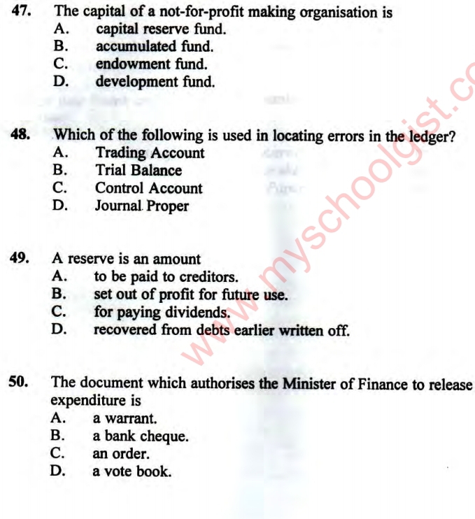 The capital of a not-for-profit making organisation is
A. capital reserve fund.
B. accumulated fund.
C. endowment fund.
D. development fund.
48. Which of the following is used in locating errors in the ledger?
A. Trading Account
B. Trial Balance
C. Control Account
D. Journal Proper
49. A reserve is an amount
A. to be paid to creditors.
B. set out of profit for future use.
C. for paying dividends.
D. recovered from debts earlier written off.
50. The document which authorises the Minister of Finance to release
expenditure is
A. a warrant.
B. a bank cheque.
C. an order.
D. a vote book.