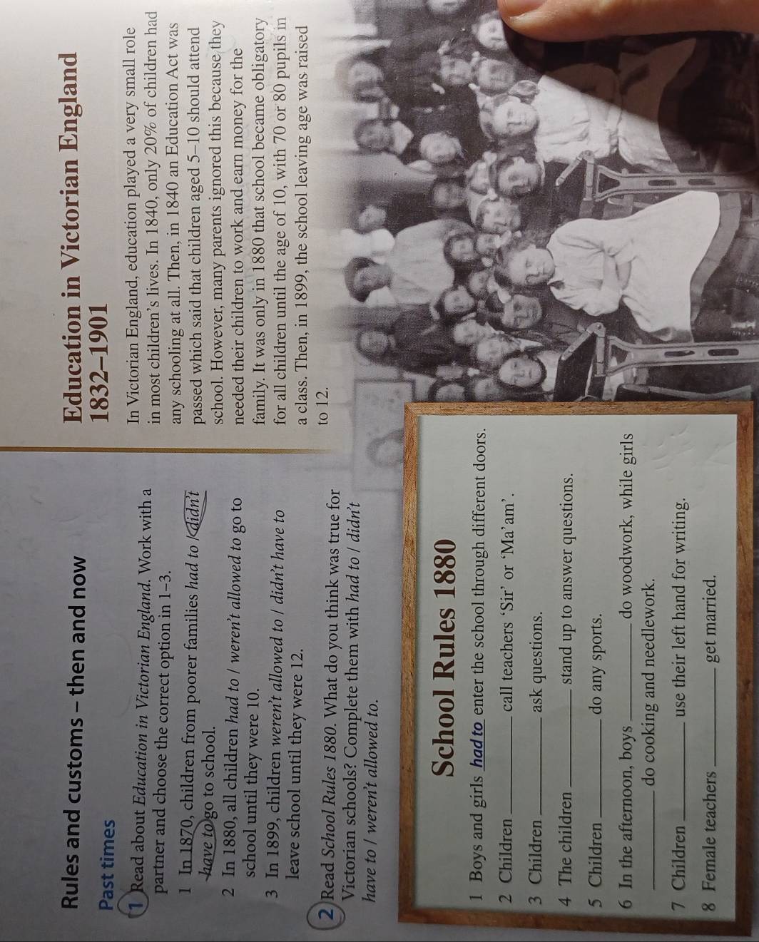 Rules and customs - then and now Education in Victorian England 
Past times 1832-1901 
In Victorian England, education played a very small role 
Read about Education in Victorian England. Work with a in most children’s lives. In 1840, only 20% of children had 
partner and choose the correct option in 1-3. 
any schooling at all. Then, in 1840 an Education Act was
1 In 1870, children from poorer families had to / didn't passed which said that children aged 5-10 should attend 
have to go to school. 
school. However, many parents ignored this because they 
2 In 1880, all children had to / weren’t allowed to go to needed their children to work and earn money for the 
school until they were 10. 
family. It was only in 1880 that school became obligatory
3 In 1899, children weren’t allowed to / didn’t have to for all children until the age of 10, with 70 or 80 pupils in 
leave school until they were 12. a class. Then, in 1899, the school leaving age was raised 
to 12. 
2 Read School Rules 1880. What do you think was true for 
Victorian schools? Complete them with had to / didn't 
have to / weren’t allowed to. 
School Rules 1880 
1 Boys and girls had to enter the school through different doors. 
2 Children_ call teachers ‘Sir’ or ‘Ma’am’. 
3 Children _ask questions. 
4 The children _stand up to answer questions. 
5 Children _do any sports. 
6 In the afternoon, boys _do woodwork, while girls 
_do cooking and needlework. 
7 Children _use their left hand for writing.
8 Female teachers _get married.