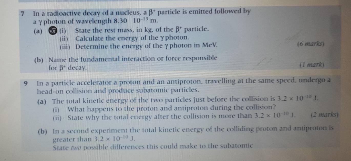 In a radioactive decay of a nucleus, a beta^+ particle is emitted followed by 
aγphoton of wavelength 8.30 10^(-13)m. 
(a) (i) State the rest mass, in kg, of the beta^+ particle. 
(ii) Calculate the energy of the γphoton. 
(iii) Determine the energy of the γphoton in MeV. (6 marks) 
(b) Name the fundamental interaction or force responsible 
for beta^+ decay. (1 mark) 
9 In a particle accelerator a proton and an antiproton, travelling at the same speed, undergo a 
head-on collision and produce subatomic particles. 
(a) The total kinetic energy of the two particles just before the collision is 3.2* 10^(-10)J. 
(i) What happens to the proton and antiproton during the collision? 
(ii)· State why the total energy after the collision is more than 3.2* 10^(-10)J. (2 marks) 
(b) In a second experiment the total kinetic energy of the colliding proton and antiproton is 
greater than 3.2* 10^(-10)J. 
State two possible differences this could make to the subatomic