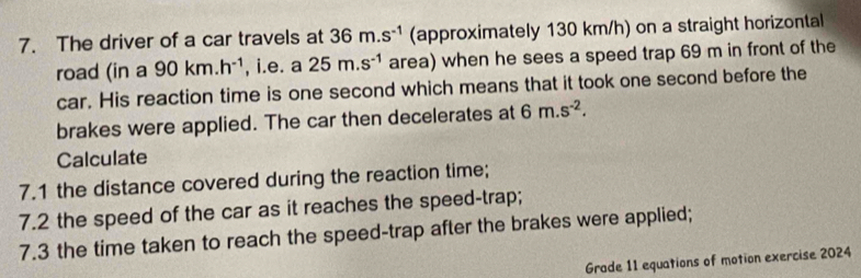 The driver of a car travels at 36m.s^(-1) (approximately 130 km/h) on a straight horizontal 
road (in a 90km.h^(-1) , i.e. a 25m.s^(-1) area) when he sees a speed trap 69 m in front of the 
car. His reaction time is one second which means that it took one second before the 
brakes were applied. The car then decelerates at 6m.s^(-2). 
Calculate 
7.1 the distance covered during the reaction time; 
7.2 the speed of the car as it reaches the speed-trap; 
7.3 the time taken to reach the speed-trap after the brakes were applied; 
Grade 11 equations of motion exercise 2024