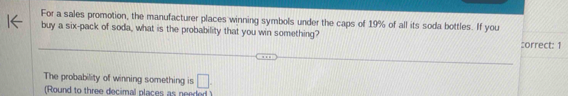 For a sales promotion, the manufacturer places winning symbols under the caps of 19% of all its soda bottles. If you 
buy a six-pack of soda, what is the probability that you win something? 
:orrect: 1 
The probability of winning something is □ . 
(Round to three decimal places as needed )