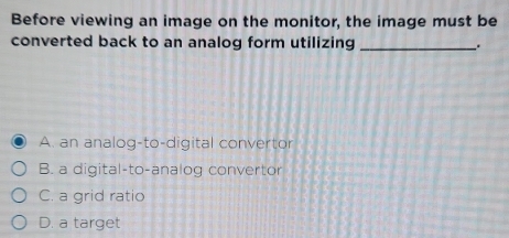 Before viewing an image on the monitor, the image must be
converted back to an analog form utilizing _.
A. an analog-to-digital convertor
B. a digital-to-analog convertor
C. a grid ratio
D. a target