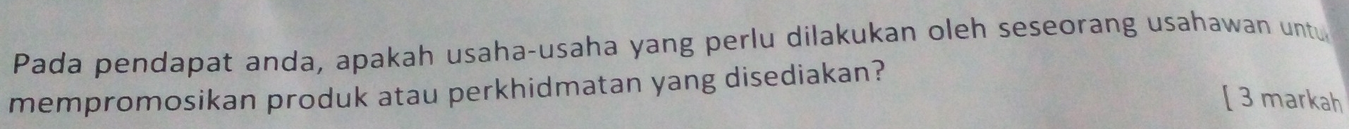 Pada pendapat anda, apakah usaha-usaha yang perlu dilakukan oleh seseorang usahawan untu 
mempromosikan produk atau perkhidmatan yang disediakan? 
[ 3 markah