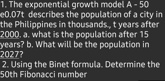 The exponential growth model A - 50
e0.07t describes the population of a city in 
the Philippines in thousands., t years after
2000. a. what is the population after 15
years? b. What will be the population in
2027? 
2. Using the Binet formula. Determine the
50th Fibonacci number