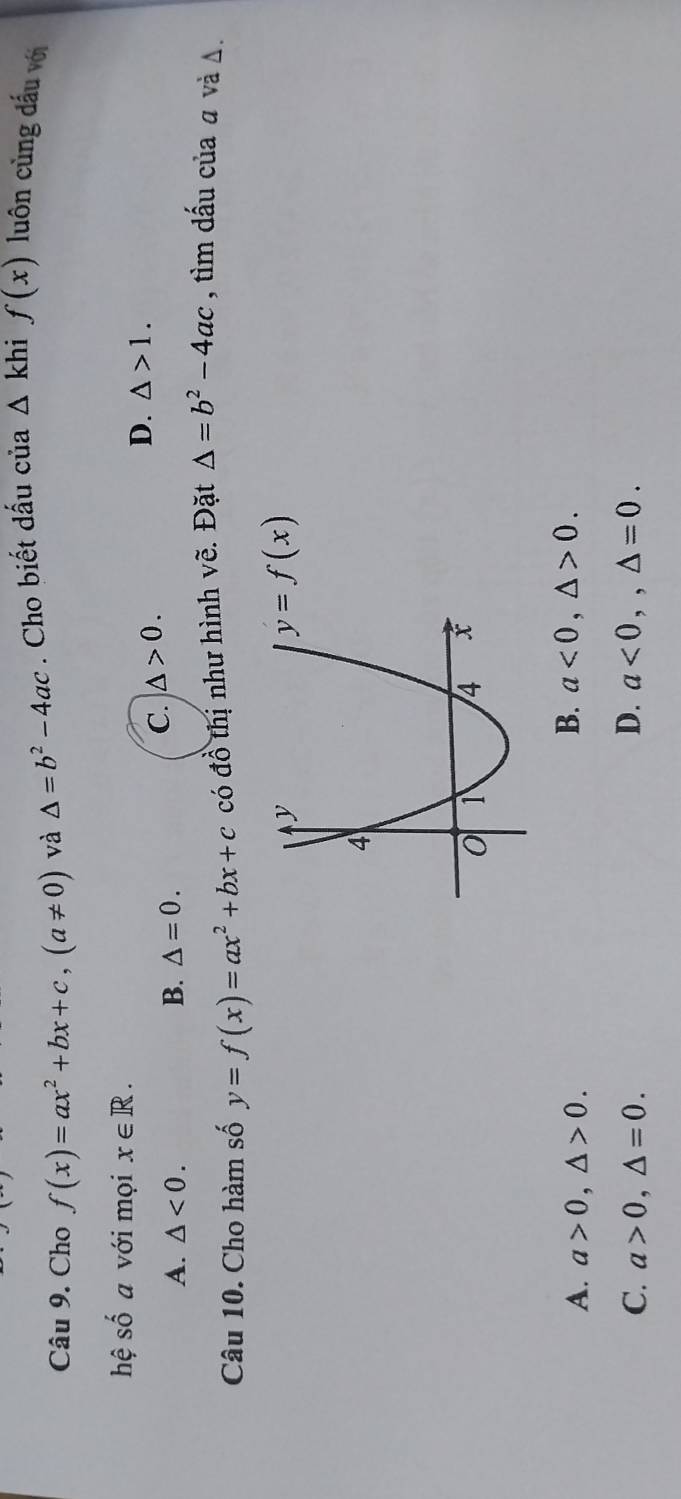 Cho f(x)=ax^2+bx+c, (a!= 0) và △ =b^2-4ac. Cho biết dấu của △ khi f(x) luôn cùng đấu với
hệ shat O a với mọi x∈ R.
A. △ <0</tex>. B. △ =0.
C. △ >0.
D. △ >1. 
Câu 10. Cho hàm số y=f(x)=ax^2+bx+c có đồ thị như hình vẽ. Đặt △ =b^2-4ac , tìm dấu của a và Δ.
y=f(x)
A. a>0, △ >0.
B. a<0</tex>, △ >0.
D.
C. a>0, △ =0. a<0</tex>,, △ =0.