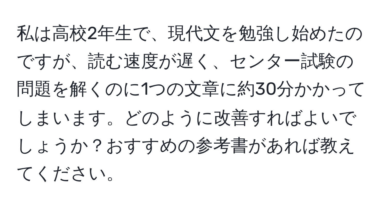 私は高校2年生で、現代文を勉強し始めたのですが、読む速度が遅く、センター試験の問題を解くのに1つの文章に約30分かかってしまいます。どのように改善すればよいでしょうか？おすすめの参考書があれば教えてください。