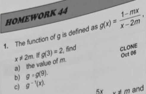 HOMEWORK 44 
1. The function of g is defined as g(x)= (1-mx)/x-2m ,
x!= 2m If g(3)=2, find 
CLONE 
Oct 06 
a) the value of m. 
b) gcirc g(9). 
c) g^(-1)(x). 
5x x!= m and