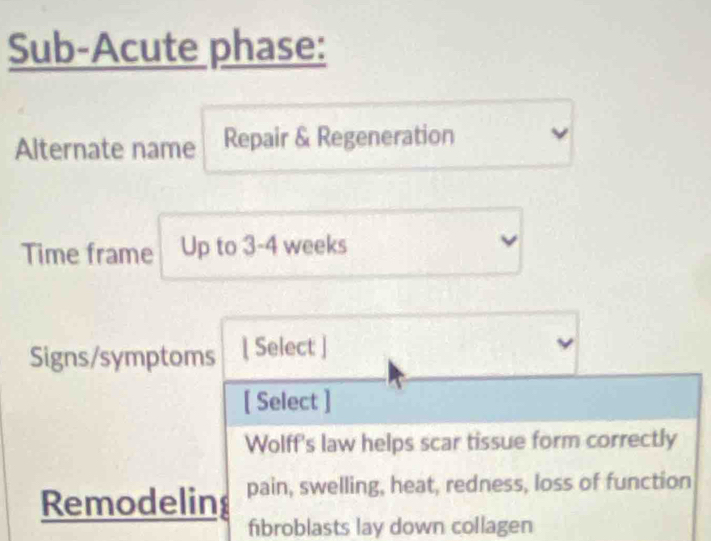 Sub-Acute phase: 
Alternate name Repair & Regeneration 
Time frame Up to 3-4 weeks
Signs/symptoms [ Select ] 
[ Select ] 
Wolff's law helps scar tissue form correctly 
Remodeling pain, swelling, heat, redness, loss of function 
fibroblasts lay down collagen