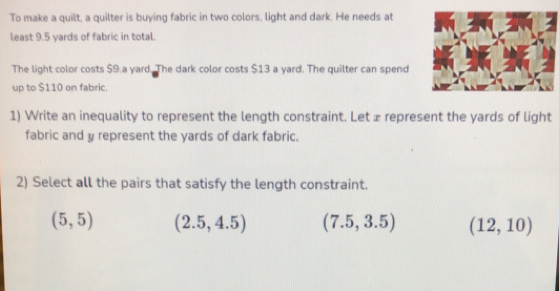 To make a quilt, a quilter is buying fabric in two colors, light and dark. He needs at
least 9.5 yards of fabric in total.
The light color costs $9.a yard. The dark color costs $13 a yard. The quilter can spend
up to $110 on fabric.
1) Write an inequality to represent the length constraint. Let æ represent the yards of light
fabric and y represent the yards of dark fabric.
2) Select all the pairs that satisfy the length constraint.
(5,5) (2.5,4.5) (7.5,3.5) (12,10)