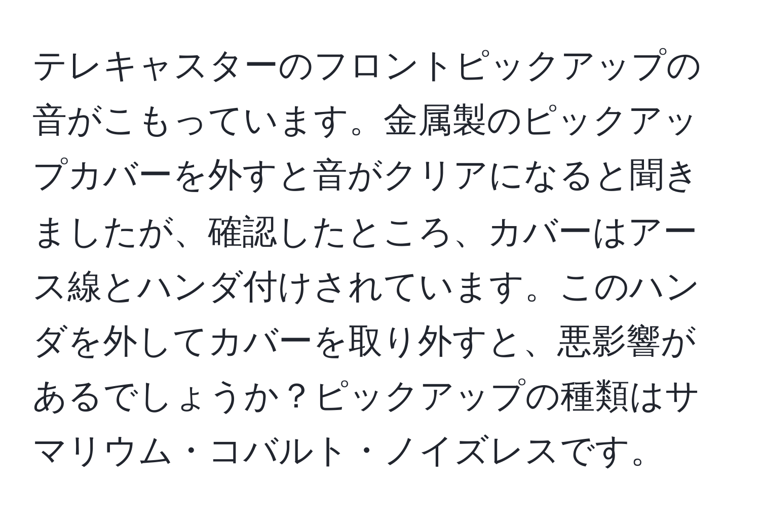 テレキャスターのフロントピックアップの音がこもっています。金属製のピックアップカバーを外すと音がクリアになると聞きましたが、確認したところ、カバーはアース線とハンダ付けされています。このハンダを外してカバーを取り外すと、悪影響があるでしょうか？ピックアップの種類はサマリウム・コバルト・ノイズレスです。