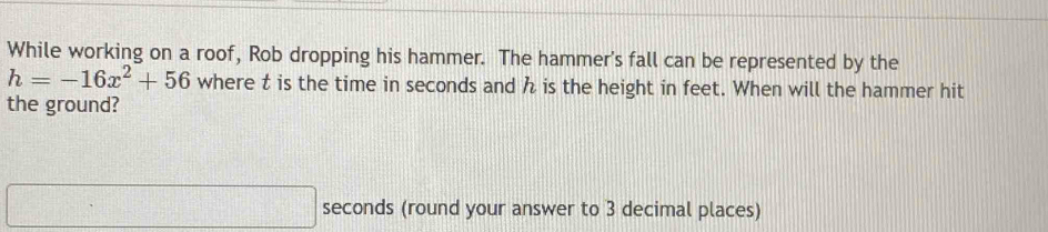 While working on a roof, Rob dropping his hammer. The hammer's fall can be represented by the
h=-16x^2+56 where t is the time in seconds and h is the height in feet. When will the hammer hit 
the ground?
□ seconds (round your answer to 3 decimal places)