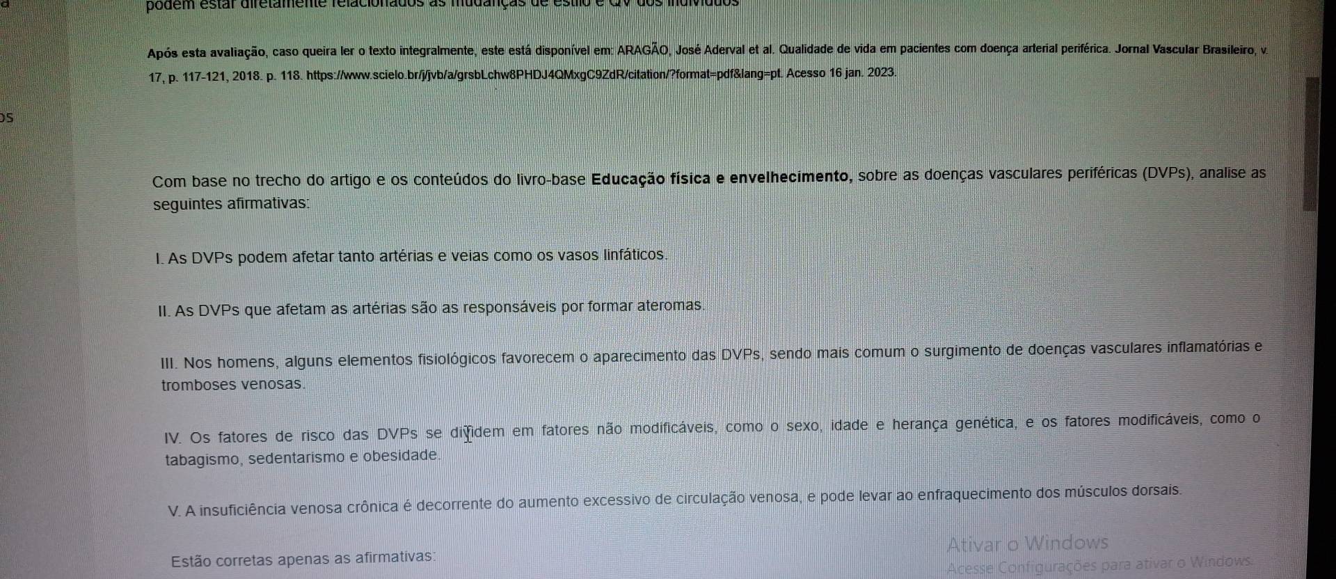 podem estar diretamente relacionados as mudanças de esti 
Após esta avaliação, caso queira ler o texto integralmente, este está disponível em: ARAGÃO, José Aderval et al. Qualidade de vida em pacientes com doença arterial periférica. Jornal Vascular Brasileiro, va 
17, p. 117-121, 2018. p. 118. https://www.scielo.br/j/jvb/a/grsbLchw8PHDJ4QMxgC9ZdR/citation/?format=pdf&lang=pt. Acesso 16 jan. 2023. 
5 
Com base no trecho do artigo e os conteúdos do livro-base Educação física e envelhecimento, sobre as doenças vasculares periféricas (DVPs), analise as 
seguintes afirmativas 
I. As DVPs podem afetar tanto artérias e veias como os vasos linfáticos. 
II. As DVPs que afetam as artérias são as responsáveis por formar ateromas 
III. Nos homens, alguns elementos fisiológicos favorecem o aparecimento das DVPs, sendo mais comum o surgimento de doenças vasculares inflamatórias e 
tromboses venosas. 
IV. Os fatores de risco das DVPs se difidem em fatores não modificáveis, como o sexo, idade e herança genética, e os fatores modificáveis, como o 
tabagismo, sedentarismo e obesidade 
V. A insuficiência venosa crônica é decorrente do aumento excessivo de circulação venosa, e pode levar ao enfraquecimento dos músculos dorsais. 
Estão corretas apenas as afirmativas: 
Windows