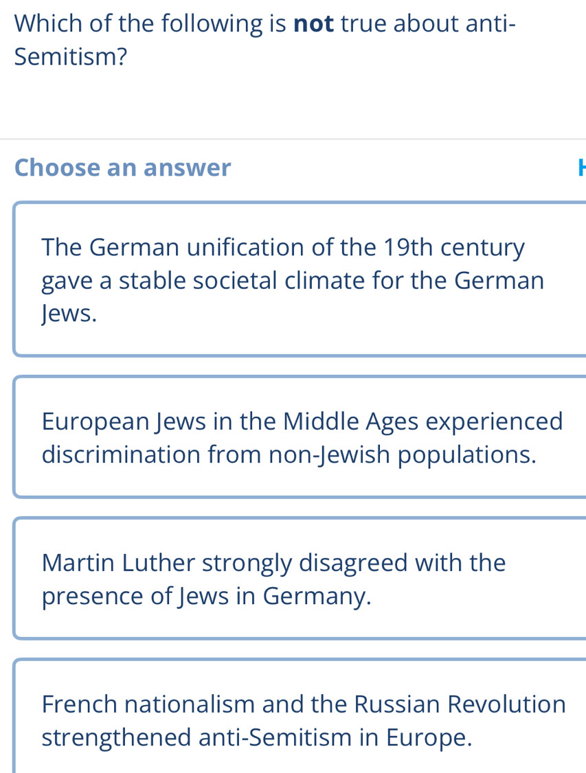 Which of the following is not true about anti-
Semitism?
Choose an answer
The German unification of the 19th century
gave a stable societal climate for the German
Jews.
European Jews in the Middle Ages experienced
discrimination from non-Jewish populations.
Martin Luther strongly disagreed with the
presence of Jews in Germany.
French nationalism and the Russian Revolution
strengthened anti-Semitism in Europe.