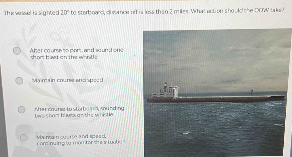 The vessel is sighted 20° to starboard, distance off is less than 2 miles. What action should the OOW take?
Alter course to port, and sound one
short blast on the whistle
Maintain course and speed
Alter course to starboard, sounding
two short blasts on the whistle
Maintain course and speed,
continuing to monitor the situation