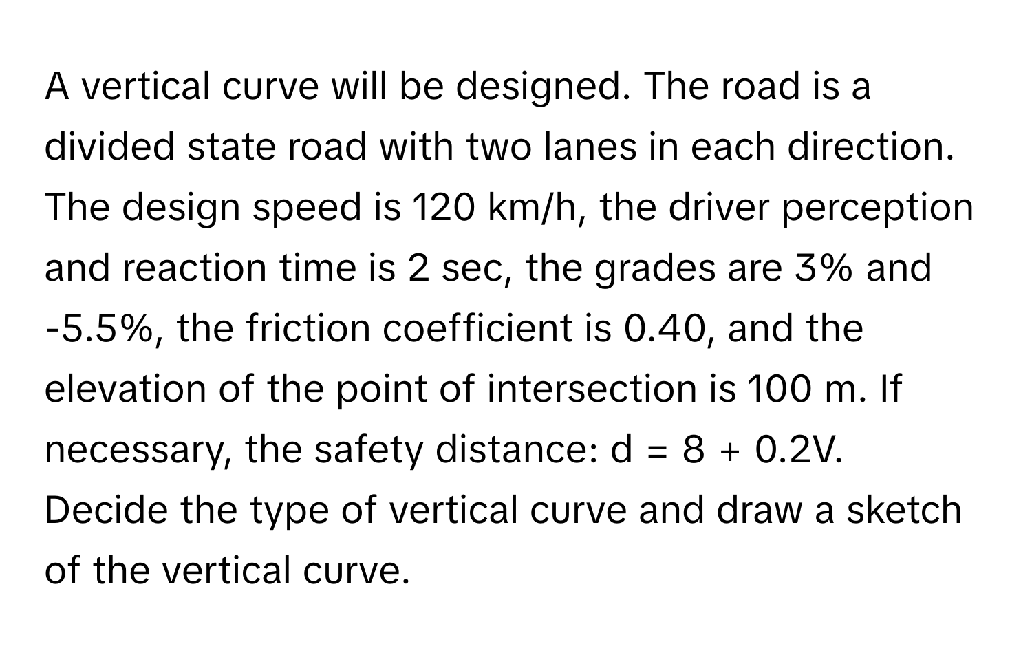 A vertical curve will be designed. The road is a divided state road with two lanes in each direction. The design speed is 120 km/h, the driver perception and reaction time is 2 sec, the grades are 3% and -5.5%, the friction coefficient is 0.40, and the elevation of the point of intersection is 100 m. If necessary, the safety distance: d = 8 + 0.2V. 
Decide the type of vertical curve and draw a sketch of the vertical curve.