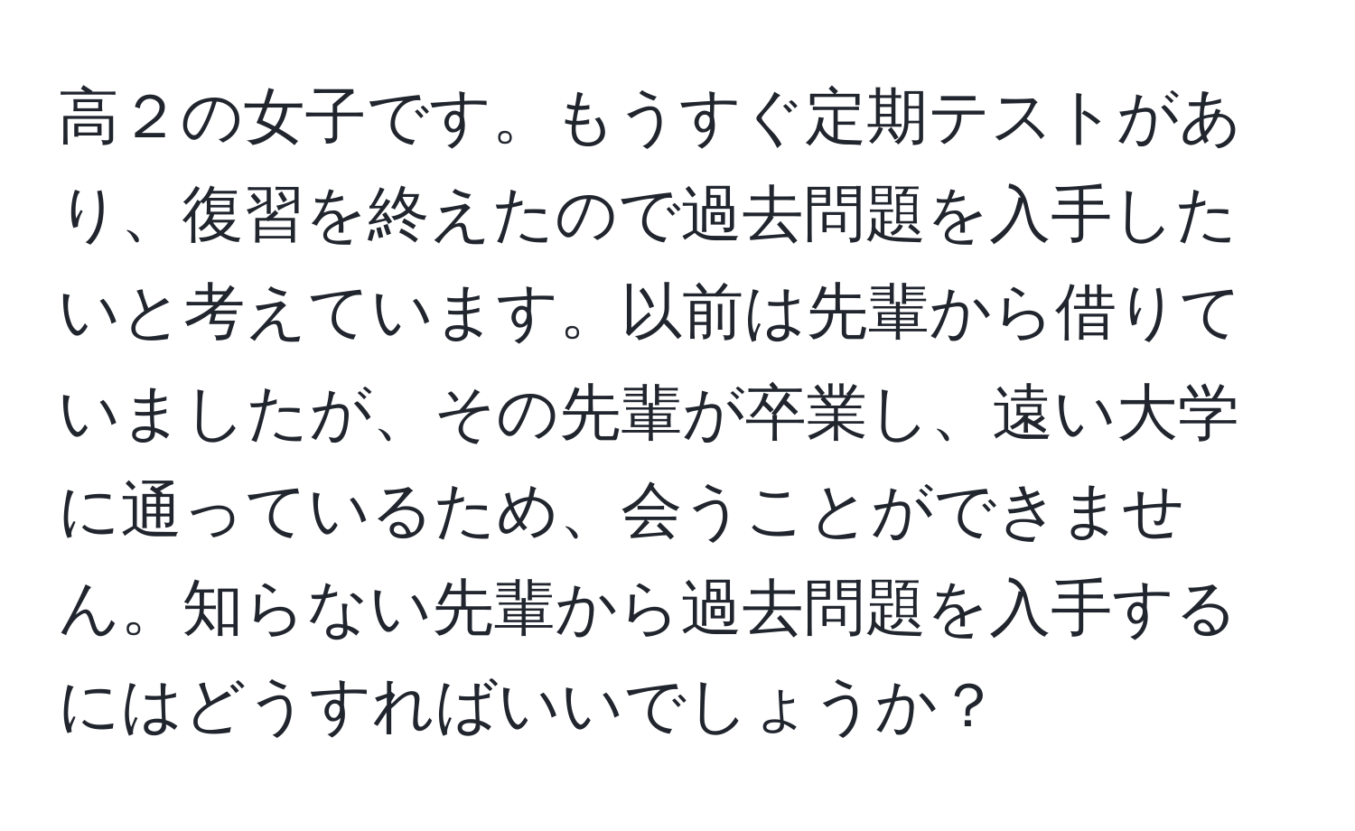 高２の女子です。もうすぐ定期テストがあり、復習を終えたので過去問題を入手したいと考えています。以前は先輩から借りていましたが、その先輩が卒業し、遠い大学に通っているため、会うことができません。知らない先輩から過去問題を入手するにはどうすればいいでしょうか？