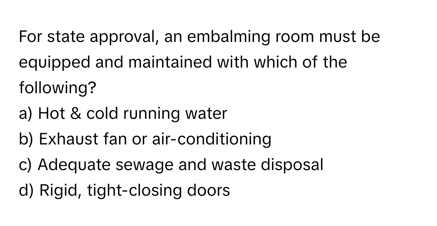 For state approval, an embalming room must be equipped and maintained with which of the following?

a) Hot & cold running water
b) Exhaust fan or air-conditioning
c) Adequate sewage and waste disposal
d) Rigid, tight-closing doors