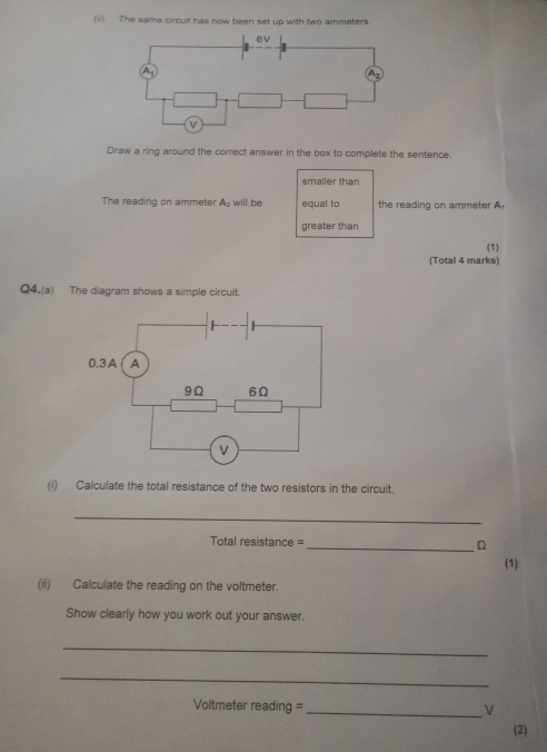 (ii) The same circuit has now been set up with two ammeters. 
Draw a ring around the correct answer in the box to complete the sentence. 
smaller than 
The reading on ammeter A_2 will be equal to the reading on ammeter A 
greater than 
(1) 
(Total 4 marks) 
Q4.(a) The diagram shows a simple circuit. 
(i) Calculate the total resistance of the two resistors in the circuit. 
_ 
Total resistance = _n 
(1) 
(ii) Calculate the reading on the voltmeter. 
Show clearly how you work out your answer. 
_ 
_ 
Voltmeter reading = _ν 
(2)